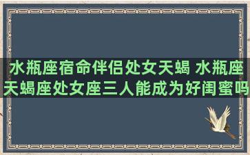 水瓶座宿命伴侣处女天蝎 水瓶座天蝎座处女座三人能成为好闺蜜吗